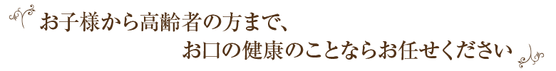 お子様から高齢者の方まで、お口の健康のことならお任せください